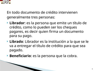 En todo documento de crédito intervienen
generalmente tres personas:
 Librador: es la persona que emite un título de
crédito, como lo pueden ser los cheques
pagares, es decir quien firma un documento
para su pago.
 Librado: Librador es la institución a la que se le
va a entregar el título de crédito para que sea
pagado.
 Beneficiario: es la persona que la cobra.
5
 