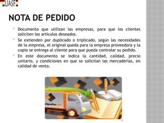 NOTA DE PEDIDO
 Documento que utilizan las empresas, para que los clientes
soliciten los artículos deseados.
 Se extienden por duplicado o triplicado, según las necesidades
de la empresa, el original queda para la empresa proveedora y la
copia se entrega al cliente para que pueda controlar su pedido.
 En este documento se indica la cantidad, calidad, precio
unitario, y condiciones en que se solicitan las mercaderías, en
calidad de venta.
9
 