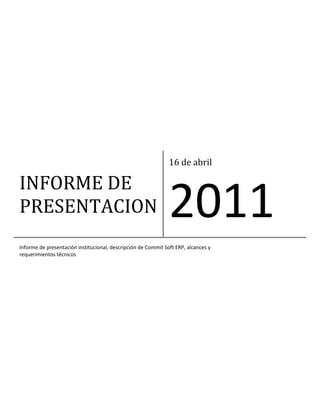 INFORME DE 
PRESENTACION 
16 de abril 
2011 
Informe de presentación institucional, descripción de Commit Soft ERP, alcances y 
requerimientos técnicos 
 