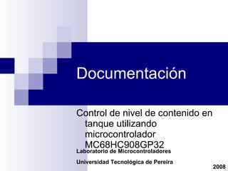 Documentación Control de nivel de contenido en tanque utilizando microcontrolador MC68HC908GP32 Laboratorio de Microcontroladores Universidad Tecnológica de Pereira 2008 