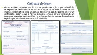 Certificado de Origen
 Ciertas naciones requieren una declaración jurada acerca del origen del artículo
de exportación. Generalmente dichos certificados se obtienen a través de una
organización semioficial como una cámara de comercio local. Es posible solicitar un
certificado a pesar de que la factura comercial contenga esta información. Es un
documento expedido para certificar el origen de las mercancías. Generalmente
expedido por una cámara o secretaría de comercio.
 