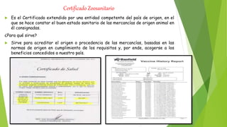Certificado Zoosanitario
 Es el Certificado extendido por una entidad competente del país de origen, en el
que se hace constar el buen estado sanitario de las mercancías de origen animal en
él consignadas.
¿Para qué sirve?
 Sirve para acreditar el origen o procedencia de las mercancías, basadas en las
normas de origen en cumplimiento de los requisitos y, por ende, acogerse a los
beneficios concedidos a nuestro país.
 