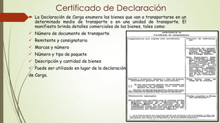 Certificado de Declaración
 La Declaración de Carga enumera los bienes que van a transportarse en un
determinado medio de transporte o en una unidad de transporte. El
manifiesto brinda detalles comerciales de los bienes, tales como:
 Número de documento de transporte
 Remitente y consignatario
 Marcas y número
 Número y tipo de paquete
 Descripción y cantidad de bienes
 Puede ser utilizado en lugar de la declaración
de Carga.
 