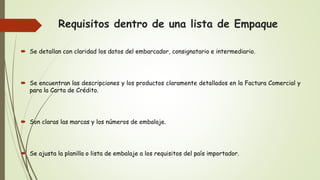 Requisitos dentro de una lista de Empaque
 Se detallan con claridad los datos del embarcador, consignatario e intermediario.
 Se encuentran las descripciones y los productos claramente detallados en la Factura Comercial y
para la Carta de Crédito.
 Son claras las marcas y los números de embalaje.
 Se ajusta la planilla o lista de embalaje a los requisitos del país importador.
 