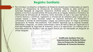 Registro Sanitario
 Para introducir un alimento a la República de Panamá se necesita que el mismo posea un registro
sanitario y/o fitosanitario de introducción de alimentos. También se debe notificar a la
Autoridad Panameña de Seguridad Alimentaria (AUPSA) sobre la intención de introducir
alimento al territorio nacional (mínimo 48 horas) antes de su llegada, mediante el Formulario de
Notificación de Introducción de Alimentos. Dicha Autoridad, en base a las Leyes Sanitarias y
criterios técnicos y científicos, reglamenta la introducción de alimentos sanos al país, para el
consumo humano y animal, haciendo cumplir los requisitos Sanitarios y/o Fitosanitarios,
controlando la entrada de enfermedades y plagas, que pudieran poner en riesgo el patrimonio
agropecuario de Panamá. Adicionalmente, todo alimento importado que se expenda envasado,
embotellado o empacado, con nombre determinado y marca de fábrica debe ser registrado en la
Autoridad Panameña de Seguridad de Alimentos, previo a su importación. Los trámites ante la
Autoridad podrán ser llevados a cabo de manera directa por los interesados sin obligación de
utilizar abogados.
Certificado Sanitario Para Las
Importaciones De Materias Primas
Para La Producción De Gelatina
Destinada Al Consumo Humano.
 