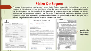 Póliza De Seguro
 El seguro de carga ofrece cobertura contra daños físicos o pérdidas de los bienes durante el
transporte, bien sea terrestre, marítimo o aéreo. En vista de los distintos peligros relacionados
con la transportación, la mayoría de las personas y negocios optan por asegurar sus bienes
mientras se encuentran en tránsito. Sin embargo, se encuentran disponibles muchos tipos de
seguro de carga y es importante que sepas exactamente lo que quieres antes de escoger uno, o
puedes luego darte cuenta de que no estás cubierto del todo.
Modelo de
Seguro de
Transporte
 