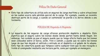 Póliza De Daño General
 Este tipo de cobertura se utiliza solo en seguros de carga marítima y cubre situaciones
en las cuales ocurre solo pérdida parcial de la carga. Por ejemplo, cuando un incendio
destruye parte de la carga, o cuando un contenedor se pierde a la deriva debido a una
tormenta.
PÓLIZA DE Depósito A Depósito
 La mayoría de los seguros de carga ofrecen protección depósito a depósito. Esto
significa que el seguro cubre los bienes desde donde parten hasta donde llegan. Sin
embargo, ten cuidado ya que el seguro puede que no tenga efecto hasta que los bienes
sean colocados sobre el barco, avión, tren o camión, y puede que no cubra los bienes
luego de que han dejado el vehículo y entrado en el depósito o al galpón de la aduana.
Este tipo de cobertura puede que tampoco cubra cualquier bien que no sea recogido o
traído al consignador mediante una tercera parte, como por ejemplo un mensajero.
 