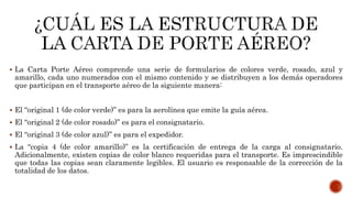  La Carta Porte Aéreo comprende una serie de formularios de colores verde, rosado, azul y
amarillo, cada uno numerados con el mismo contenido y se distribuyen a los demás operadores
que participan en el transporte aéreo de la siguiente manera:
 El “original 1 (de color verde)” es para la aerolínea que emite la guía aérea.
 El “original 2 (de color rosado)” es para el consignatario.
 El “original 3 (de color azul)” es para el expedidor.
 La “copia 4 (de color amarillo)” es la certificación de entrega de la carga al consignatario.
Adicionalmente, existen copias de color blanco requeridas para el transporte. Es imprescindible
que todas las copias sean claramente legibles. El usuario es responsable de la corrección de la
totalidad de los datos.
 