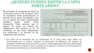 ¿QUIÉNES PUEDEN EMITIR LA CARTA
PORTE AÉREO?
 En principio, el encargado de emitir la
carta porte aéreo es la aerolínea; pero
el transporte aéreo generalmente se
efectúa con la carga consolidada y por
eso el agente de carga internacional
también puede emitir dicho
documento. Cabe precisar que el
agente de carga no asume las
obligaciones del usuario ni de la
aerolínea, ya que estas obligaciones
son exclusivas y se derivan de las
condiciones del contrato.
• Los datos de la mercancía que se consignarán en la carta porte aéreo deben ser
suministrados por el usuario, mediante la Instrucción de Embarque. El contrato de
transporte evidenciado por la guía aérea, no tiene validez legal hasta que haya sido firmada
por el usuario (o su agente) y por la aerolínea (o su agente) y concluye con la entrega de las
mercancías al destinatario en el punto de destino.
 