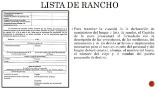 LISTA DE RANCHO
 Para tramitar la visación de la declaración de
suministros del buque o lista de rancho, el Capitán
de la nave presentará el formulario con la
descripción de las provisiones, de las medicinas, del
armamento y de los demás artículos e implementos
necesarios para el mantenimiento del personal y del
buque; deberá constar, además, el nombre del barco,
el número del viaje y el nombre del puerto
panameño de destino.
 