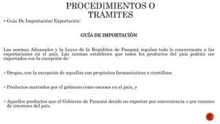  Guía De Importación/ Exportación:
GUÍA DE IMPORTACIÓN
Las normas Aduanales y la Leyes de la República de Panamá regulan todo lo concerniente a las
exportaciones en el país. Las normas establecen que todos los productos del país podrán ser
exportados con la excepción de:
Drogas, con la excepción de aquellas con propósitos farmacéuticos o científicos.
Productos marcados por el gobierno como escasos en el país, y
Aquellos productos que el Gobierno de Panamá decido no exportar por conveniencia o por razones
de intereses del país.
 
