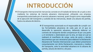  El transporte internacional de mercancías consiste en el traslado de bienes de un país a otro
mediante los sistemas de transito aduanero internacional, utilizando una empresa
transportista autorizada por el servicio aduanero nacional, quien fungirá como responsable
de la ejecución del transporte y custodia de las mercancías, desde una aduana de partida,
hasta una aduana de destino.
 El transportista autorizado es el responsable de cumplir con
las formalidades aduaneras de cada país en el que se
desarrolle la operación aduanera, debiendo elaborar un
contrato de transporte donde comparezcan él por una parte
y el remitente o destinatario por la otra, en base al cual se
realizará el manifiesto de carga, carta de porte y demás
documentos que son necesarios para elaborar la Declaración
Aduanera de Transito Internacional y que deben presentarse
conjuntamente con dicha Declaración, mercancía y medios
de transporte, ante la autoridad aduanera en la aduana de
partida, aduana de destino y de paso.
 