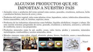  Animales vivos y productos del reino animal como carnes, pescados, crustáceos, moluscos, leche
y productos lácteos, huevos de aves y otros.
 Productos del reino vegetal, tales como plantas vivas, legumbres, raíces, tubérculos alimenticios,
frutos comestibles, café, té, hierbas, especies, otros.
 Productos de las industrias alimenticias como bebidas, líquidos alcohólicos, vinagre y tabaco. En
esta sección tenemos preparados de carne, pescado, crustáceos y moluscos, azúcares y artículos
de confitería, cacao y sus preparados.
 Productos minerales como la sal, azufre, yesos, cales tierra, piedra y cementos, minerales
metalúrgicos, combustibles y aceites minerales, otros.
 Metales comunes como cobre, níquel, aluminio, plomo, hierro, fundición, acero y manufacturas
de estos metales.
Níquel
 