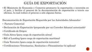  El Ministerio de Economía y Comercio promueve la exportación e inversión en
el país, y facilita el proceso de la documentación de exportación a través sus
oficinas, lo cual reduce el proceso a solo algunas horas.
Documentación de Exportación Requerida por las Autoridades Aduanales:
 Factura Comercial
 Declaración de Exportación (preparada por un Corredor Aduanal autorizado)
 Certificado de Origen
 Guía Aérea (para carga de exportación aérea)
 Bill of Landing (para carga de exportación marítima)
 Guía Terrestre (para carga de exportación terrestre)
 Certificaciones Veterinarias, Sanitarias o Fitosanitarias (si aplican)
 