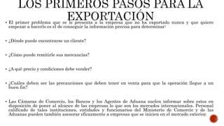  El primer problema que se le presenta a la empresa que no ha exportado nunca y que quiere
empezar a hacerlo es el de conseguir la información precisa para determinar:
 ¿Dónde puede encontrarse un cliente?
 ¿Cómo puede remitirle sus mercancías?
 ¿A qué precio y condiciones debe vender?
 ¿Cuáles deben ser las precauciones que deben tener en venta para que la operación llegue a un
buen fin?
 Las Cámaras de Comercio, los Bancos y los Agentes de Aduana suelen informar sobre estos en
disposición de poner al alcance de las empresas lo que son los mercados internacionales. Personal
calificado de tales instituciones, entidades y funcionarios del Ministerio de Comercio y de las
Aduanas pueden también asesorar eficazmente a empresas que se inicien en el mercado exterior.
 