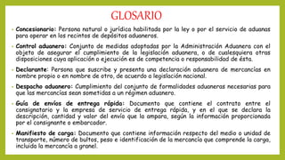 GLOSARIO
• Concesionario: Persona natural o jurídica habilitada por la ley o por el servicio de aduanas
para operar en los recintos de depósitos aduaneros.
• Control aduanero: Conjunto de medidas adoptadas por la Administración Aduanera con el
objeto de asegurar el cumplimiento de la legislación aduanera, o de cualesquiera otras
disposiciones cuya aplicación o ejecución es de competencia o responsabilidad de ésta.
• Declarante: Persona que suscribe y presenta una declaración aduanera de mercancías en
nombre propio o en nombre de otro, de acuerdo a legislación nacional.
• Despacho aduanero: Cumplimiento del conjunto de formalidades aduaneras necesarias para
que las mercancías sean sometidas a un régimen aduanero.
• Guía de envíos de entrega rápida: Documento que contiene el contrato entre el
consignatario y la empresa de servicio de entrega rápida, y en el que se declara la
descripción, cantidad y valor del envío que la ampara, según la información proporcionada
por el consignante o embarcador.
• Manifiesto de carga: Documento que contiene información respecto del medio o unidad de
transporte, número de bultos, peso e identificación de la mercancía que comprende la carga,
incluida la mercancía a granel.
 
