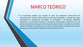 MARCOTEÓRICO
 Es importante resaltar que cuando se trate de transporte internacional de
mercancías por carretera debe utilizarse vehículos habilitados y unidades de carga
registrados en organismos nacionales de transporte y de aduana, debiendo
presentar a la autoridad aduanera la respectiva autorización juntamente con los
demás documentos de soporte del transporte internacional, los cuales le permitirán
realizar el debido control aduanero de las mercancías sujetas al régimen de transito
aduanero, contribuyendo a facilitar el comercio internacional.
 