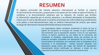 El objetivo primordial del tránsito aduanero internacional es facilitar al máximo
el movimiento de mercancías y proporcionar a los países por los cuales se opera el tránsito, la
confianza y la documentación aduanera que se requiere, de manera que brinden
la información requerida por el servicio aduanero y no afecten demasiado al transportista,
motivo por el cual se decidió poner en práctica el principio de uniformidad de procedimientos
a los países a nivel latinoamericano, bajo un sistema internacional de control, que reduce
el riesgo de información inexacta eliminando atrasos innecesarios.
Los exportadores deben considerar seriamente el hecho de que el
agente de transporte se encargue de manejar la gran cantidad de
documentación que la exportación requiere. Como en una operación
interna, la factura comercial es una boleta de la mercancía, del
comprador al vendedor, especificando claves y/o nombres de los
productos enviados incluyendo una descripción de los mismos. Los
conocimientos de embarque son contratos entre el propietario de la
mercancía y el transportista. Ciertas naciones requieren una
declaración jurada acerca del origen del artículo de exportación.
Generalmente dichos certificados se obtienen a través de una
organización semioficial como una cámara de comercio local.
 