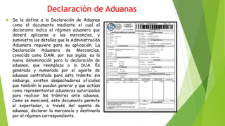 Declaración de Aduanas
 Se le define a la Declaración de Aduanas
como el documento mediante el cual el
declarante indica el régimen aduanero que
deberá aplicarse a las mercancías, y
suministra los detalles que la Administración
Aduanera requiere para su aplicación. La
Declaración Aduanera de Mercancías,
conocida como DAM, por sus siglas, es la
nueva denominación para la declaración de
aduanas, que reemplaza a la DUA. Es
generada y numerada por el agente de
aduanas contratado para este trámite; sin
embargo, existen despachadores oficiales
que también la pueden generar y que actúan
como representantes aduaneros autorizados
para realizar los trámites ante aduanas.
Como se mencionó, este documento permite
al exportador, a través del agente de
aduanas, declarar la mercancía y destinarla
por el régimen correspondiente.
 