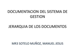 DOCUMENTACION DEL SISTEMA DE 
GESTION 
JERARQUIA DE LOS DOCUMENTOS 
MR3 SOTELO MUÑOZ, MANUEL JESUS 
 