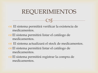 
 El sistema permitirá verificar la existencia de
medicamentos.
 El sistema permitirá listar el catálogo de
medicamentos.
 El sistema actualizará el stock de medicamentos.
 El sistema permitirá listar el catálogo de
medicamentos.
 El sistema permitirá registrar la compra de
medicamentos.
REQUERIMIENTOS
 