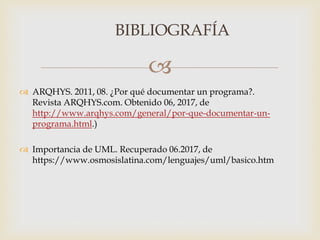 
BIBLIOGRAFÍA
 ARQHYS. 2011, 08. ¿Por qué documentar un programa?.
Revista ARQHYS.com. Obtenido 06, 2017, de
http://www.arqhys.com/general/por-que-documentar-un-
programa.html.)
 Importancia de UML. Recuperado 06.2017, de
https://www.osmosislatina.com/lenguajes/uml/basico.htm
 