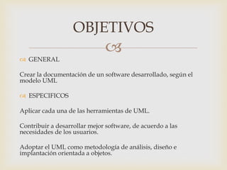 
 GENERAL
Crear la documentación de un software desarrollado, según el
modelo UML
 ESPECIFICOS
Aplicar cada una de las herramientas de UML.
Contribuir a desarrollar mejor software, de acuerdo a las
necesidades de los usuarios.
Adoptar el UML como metodología de análisis, diseño e
implantación orientada a objetos.
OBJETIVOS
 
