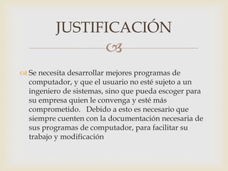 
 Se necesita desarrollar mejores programas de
computador, y que el usuario no esté sujeto a un
ingeniero de sistemas, sino que pueda escoger para
su empresa quien le convenga y esté más
comprometido. Debido a esto es necesario que
siempre cuenten con la documentación necesaria de
sus programas de computador, para facilitar su
trabajo y modificación
JUSTIFICACIÓN
 