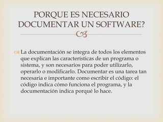
 La documentación se integra de todos los elementos
que explican las características de un programa o
sistema, y son necesarios para poder utilizarlo,
operarlo o modificarlo. Documentar es una tarea tan
necesaria e importante como escribir el código: el
código indica cómo funciona el programa, y la
documentación indica porqué lo hace.
PORQUE ES NECESARIO
DOCUMENTAR UN SOFTWARE?
 