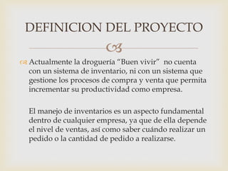 
 Actualmente la droguería “Buen vivir” no cuenta
con un sistema de inventario, ni con un sistema que
gestione los procesos de compra y venta que permita
incrementar su productividad como empresa.
El manejo de inventarios es un aspecto fundamental
dentro de cualquier empresa, ya que de ella depende
el nivel de ventas, así como saber cuándo realizar un
pedido o la cantidad de pedido a realizarse.
DEFINICION DEL PROYECTO
 
