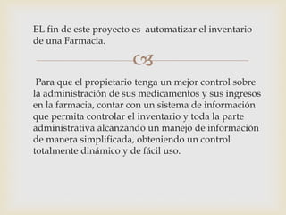
EL fin de este proyecto es automatizar el inventario
de una Farmacia.
Para que el propietario tenga un mejor control sobre
la administración de sus medicamentos y sus ingresos
en la farmacia, contar con un sistema de información
que permita controlar el inventario y toda la parte
administrativa alcanzando un manejo de información
de manera simplificada, obteniendo un control
totalmente dinámico y de fácil uso.
 