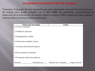 UN EJEMPLO DE INSTRUCCIÓN DE TRABAJO
Tomemos el ejemplo de una compañía que está redactando una serie de instrucciones
de trabajo para poder cumplir con la ISO 14000. En particular, examinaremos la
redacción de la instrucción de trabajo relativa a cómo recibir comunicaciones externas
relacionadas con temas medioambientales.
 