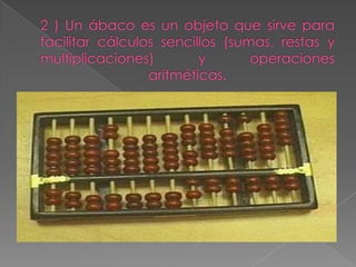 2 ) Un ábaco es un objeto que sirve para facilitar cálculos sencillos (sumas, restas y multiplicaciones) y operaciones aritméticas.