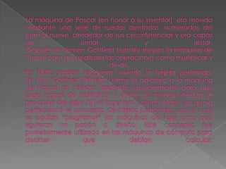 La máquina de Pascal (en honor a su inventor), era movida mediante una serie de ruedas dentadas, numeradas del cero al nueve, alrededor de sus circunferencias y era capaz de sumar y restar.Después el alemán Gottfield Leibnitiz mejoró la máquina de Pascal para que realizara las operaciones como multiplicar y dividir.En 1810, Joseph Jacguard, inventó la tarjeta perforada.En 1671 Gottfried Wilhelm Leibniz le adicionó a la máquina de Pascal un cilindro diseñado especialmente para que fuera capaz de multiplicar y dividir de manera directa. A principios del siglo XIX el ingeniero Joseph Marie Jacquard perfeccionó el concepto de tarjeta perforada, con el cual se podían “programar” las máquinas de tejer para que siguieran un patrón o diseño. Este concepto fue posteriormente utilizado en las máquinas de cómputo para decirles que debían calcular.  