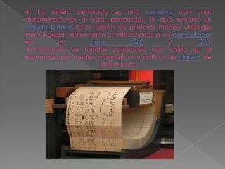 4) La tarjeta perforada es una cartulina con unas determinaciones al estar perforadas, lo que supone un código binario. Estos fueron los primeros medios utilizados para ingresar información e instrucciones a un computador en los años 1960 y 1970.Actualmente las tarjetas perforadas han caído en el reemplazo por medios magnéticos y ópticos de ingreso de información