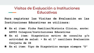 Visitas de Evaluación a Instituciones
Educativas
Para registrar las Visitas de Evaluación en las
Instituciones Educativas se utilizara:
★ En el ítem: Ficha Familiar/Historia Clínica, anote:
APP93 Colegios/Instituciones Educativas
★ En el ítem: Diagnóstico motivo de consulta y/o
actividad de salud: • En el 1º casillero Evaluación
Conjunta de IE
★ En el ítem: Tipo de Diagnóstico marque siempre “D”
 