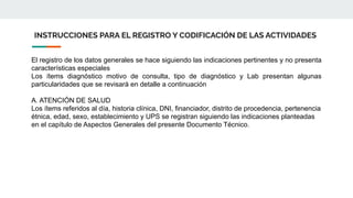 INSTRUCCIONES PARA EL REGISTRO Y CODIFICACIÓN DE LAS ACTIVIDADES
El registro de los datos generales se hace siguiendo las indicaciones pertinentes y no presenta
características especiales
Los ítems diagnóstico motivo de consulta, tipo de diagnóstico y Lab presentan algunas
particularidades que se revisará en detalle a continuación
A. ATENCIÓN DE SALUD
Los ítems referidos al día, historia clínica, DNI, financiador, distrito de procedencia, pertenencia
étnica, edad, sexo, establecimiento y UPS se registran siguiendo las indicaciones planteadas
en el capítulo de Aspectos Generales del presente Documento Técnico.
 