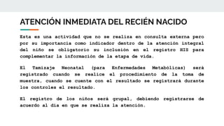 ATENCIÓN INMEDIATA DEL RECIÉN NACIDO
Esta es una actividad que no se realiza en consulta externa pero
por su importancia como indicador dentro de la atención integral
del niño se obligatorio su inclusión en el registro HIS para
complementar la información de la etapa de vida.
El Tamizaje Neonatal (para Enfermedades Metabólicas) será
registrado cuando se realice el procedimiento de la toma de
muestra, cuando se cuente con el resultado se registrará durante
los controles el resultado.
El registro de los niños será grupal, debiendo registrarse de
acuerdo al día en que se realiza la atención.
 