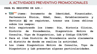 A. ACTIVIDADES PREVENTIVO PROMOCIONALES
PARA EL REGISTRO DE LOS.-
● Los ítems: Documento de Identidad, Financiador,
Pertenencia Étnica, Edad, Sexo, Establecimiento y
Servicio NO se registran, trazar una línea oblicua
sobre los campos;
● Solo registrando los ítems: Día, Historia Clínica,
Distrito de Procedencia, Diagnóstico Motivo de
Consulta, Tipo de Diagnóstico, Lab y Código CIE/CPT.
● Para el ítem Distrito de Procedencia anote claramente
el distrito de donde se realiza la actividad.
● Los ítems Diagnóstico Motivo de Consulta, Tipo de
Diagnóstico y Lab presentan algunas particularidades.
 