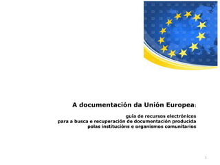 A documentación da Unión Europea:
                             guía de recursos electrónicos
para a busca e recuperación de documentación producida
            polas institucións e organismos comunitarios




                                                             1
 