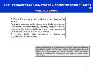 A UE : FERRAMENTAS PARA ATOPAR A DOCUMENTACIÓN EUROPEA
(1)
PORTAL EUROPA
13
O Portal Europa é a principal fonte de información
da UE.
Nas súas páxinas pode atoparse a texto completo:
lexislación, xurisprudencia, folletos, mapas, vídeos,
informes técnicos, estatísticas, etc. nun conxunto
de máis de un millón de documentos.
A través deste sitio accédese a todos os
organismos e institucións.
Dado o seu tamaño e complexidade, navegar polas innumerables
páxinas non resulta doado para localizar documentación. Así pois
utilizar unha ferramenta de busca (buscador, base de datos,
repositorio, catálogo de publicacións, etc) pode ser unha opción
máis eficaz.
Dado o seu tamaño e complexidade, navegar polas innumerables
páxinas non resulta doado para localizar documentación. Así pois
utilizar unha ferramenta de busca (buscador, base de datos,
repositorio, catálogo de publicacións, etc) pode ser unha opción
máis eficaz.
 