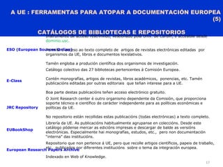 A UE : FERRAMENTAS PARA ATOPAR A DOCUMENTACIÓN EUROPEA
(5)
CATÁLOGOS DE BIBLIOTECAS E REPOSITORIOS
17
ESO (European Sources Online)
Instrumento de acceso restrinxido, xestionado pola Univ. de Cardiff, e accesible desde
dominio.usc.
Permite o acceso ao texto completo de artigos de revistas electrónicas editadas por
organismos da UE, libros e documentos lexislativos.
Tamén engloba a produción científica dos organismos de investigación.
E-Class
Catálogo colectivo das 27 bibliotecas pertencentes á Comisión Europea.
Contén monografías, artigos de revistas, libros académicos, ponencias, etc. Tamén
publicacións editadas por outras editoriais que teñan interese para a UE.
Boa parte destas publicacións teñen acceso electrónico gratuito.
JRC Repository
O Joint Research center é outro organismo dependente da Comisión, que proporciona
soporte técnico e científico de carácter independente para as políticas económicas e
políticas da UE.
No repositorio están recollidas estas publicacións (todas electrónicas) a texto completo.
EUBookShop
Librería da UE. As publicacións habitualmente agrupanse en coleccións. Desde este
catálogo pódense mercar as edicións impresas e descargar de balde as versións
electrónicas. Especialmente hai monografías, estudos, etc., pero non documentación
“interna” das institucións.
European Research Papers Archive
Repositorio que non pertence á UE, pero que recolle artigos científicos, papeis de traballo,
etc. publicados por diferentes institucións sobre o tema da integración europea.
Indexado en Web of Knowledge.
 