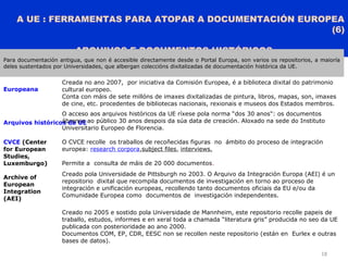 A UE : FERRAMENTAS PARA ATOPAR A DOCUMENTACIÓN EUROPEA
(6)
ARQUIVOS E DOCUMENTOS HISTÓRICOS
18
Para documentación antigua, que non é accesible directamente desde o Portal Europa, son varios os repositorios, a maioría
deles sustentados por Universidades, que albergan coleccións dixitalizadas de documentación histórica da UE.
Europeana
Creada no ano 2007, por iniciativa da Comisión Europea, é a biblioteca dixital do patrimonio
cultural europeo.
Conta con máis de sete millóns de imaxes dixitalizadas de pintura, libros, mapas, son, imaxes
de cine, etc. procedentes de bibliotecas nacionais, rexionais e museos dos Estados membros.
Arquivos históricos da UE
O acceso aos arquivos históricos da UE ríxese pola norma “dos 30 anos": os documentos
ábrense ao público 30 anos despois da súa data de creación. Aloxado na sede do Instituto
Universitario Europeo de Florencia.
CVCE (Center
for European
Studies,
Luxemburgo)
O CVCE recolle os traballos de recoñecidas figuras no ámbito do proceso de integración
europea: research corpora,subject files, interviews.
Permite a consulta de máis de 20 000 documentos.
Archive of
European
Integration
(AEI)
Creado pola Universidade de Pittsburgh no 2003. O Arquivo da Integración Europa (AEI) é un
repositorio dixital que recompila documentos de investigación en torno ao proceso de
integración e unificación europeas, recollendo tanto documentos oficiais da EU e/ou da
Comunidade Europea como documentos de investigación independentes.
ArchiDok
Creado no 2005 e sostido pola Universidade de Mannheim, este repositorio recolle papeis de
traballo, estudos, informes e en xeral toda a chamada “literatura gris” producida no seo da UE
publicada con posterioridade ao ano 2000.
Documentos COM, EP, CDR, EESC non se recollen neste repositorio (están en Eurlex e outras
bases de datos).
 
