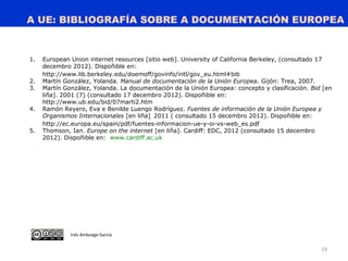 A UE: BIBLIOGRAFÍA SOBRE A DOCUMENTACIÓN EUROPEA
19
1. European Union internet resources [sitio web]. University of California Berkeley, (consultado 17
decembro 2012). Dispoñible en:.
http://www.lib.berkeley.edu/doemoff/govinfo/intl/gov_eu.html#bib
2. Martín González, Yolanda. Manual de documentación de la Unión Europea. Gijón: Trea, 2007.
3. Martín González, Yolanda. La documentación de la Unión Europea: concepto y clasificación. Bid [en
liña]. 2001 (7) (consultado 17 decembro 2012). Dispoñible en:
http://www.ub.edu/bid/07marti2.htm
4. Ramón Reyero, Eva e Benilde Luengo Rodríguez. Fuentes de información de la Unión Europea y
Organismos Internacionales [en liña]. 2011 ( consultado 15 decembro 2012). Dispoñible en:
http://ec.europa.eu/spain/pdf/fuentes-informacion-ue-y-oi-vs-web_es.pdf
5. Thomson, Ian. Europe on the internet [en liña]. Cardiff: EDC, 2012 (consultado 15 decembro
2012). Dispoñible en: www.cardiff.ac.uk
Inés Amboage García
 