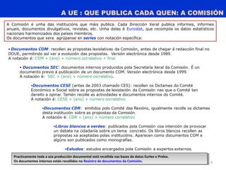 A UE : QUE PUBLICA CADA QUEN: A COMISIÓN
9
Practicamente toda a súa producción documental está recollida nas bases de datos Eurlex e Prelex.
Os documentos internos están recollidos no Rexistro de documentos da Comisión.
Practicamente toda a súa producción documental está recollida nas bases de datos Eurlex e Prelex.
Os documentos internos están recollidos no Rexistro de documentos da Comisión.
A Comisión é unha das institucións que máis publica. Cada Dirección Xeral publica informes, informes
anuais, documentos divulgativos, revistas, etc. Unha delas é Eurostat, que recompila os datos estatísticos
nacionais harmonizados dos países membros.
Os documentos que xera agrúpanse en series con notación específica:
 