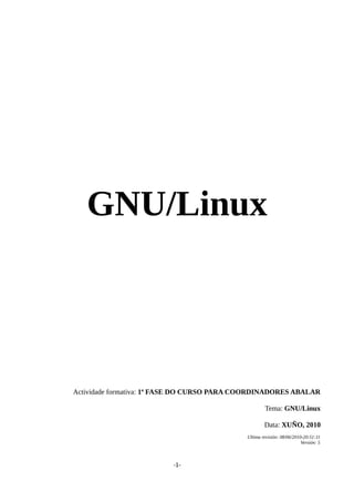 GNU/Linux
Actividade formativa: 1ª FASE DO CURSO PARA COORDINADORES ABALAR
Tema: GNU/Linux
Data: XUÑO, 2010
Ultima revisión: 08/06/2010-20:51:11
Versión: 5
-1-
 