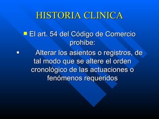 HISTORIA CLINICA El art. 54 del Código de Comercio prohibe:            Alterar los asientos o registros, de tal modo que se altere el orden cronológico de las actuaciones o fenómenos requeridos 