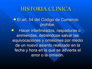 HISTORIA CLINICA El art. 54 del Código de Comercio prohibe:      Hacer interlineados, raspaduras o enmiendas, debiéndose salvar las equivocaciones y omisiones por medio de un nuevo asiento realizado en la fecha y hora en la que se advierta el error o la omisión. 