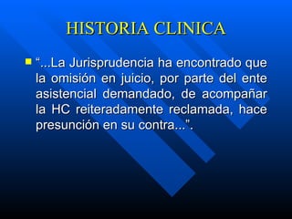 HISTORIA CLINICA “ ...La Jurisprudencia ha encontrado que la omisión en juicio, por parte del ente asistencial demandado, de acompañar la HC reiteradamente reclamada, hace presunción en su contra...”. 