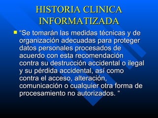 HISTORIA CLINICA INFORMATIZADA “ Se tomarán las medidas técnicas y de organización adecuadas para proteger datos personales procesados de acuerdo con esta recomendación contra su destrucción accidental o ilegal y su pérdida accidental, así como contra el acceso, alteración, comunicación o cualquier otra forma de procesamiento no autorizados.  “ 